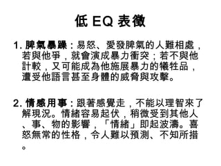 低 EQ 表徵
1. 脾氣暴躁 : 易怒、愛發脾氣的人難相處，
若與他爭，就會演成暴力衝突；若不與他
計較，又可能成為他施展暴力的犧牲品，
遭受他語言甚至身體的威脅與攻擊。
2. 情感用事 : 跟著感覺走，不能以理智來了
解現況。情緒容易起伏，稍微受到其他人
、事、物的影響，「情緒」即起波濤。喜
怒無常的性格，令人難以預測、不知所措
。

 