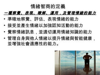 情緒智商的定義
一種察覺、表現、瞭解、運用，及管理情緒的能力

•
•
•
•

準確地察覺、評估、表現情緒的能力
接受並產生情緒以加強認知活動的能力
覺察情緒訊息，並適切運用情緒知識的能力
管理自身與他人情緒以提升情緒與智能健康，
並增強社會適應性的能力。

 