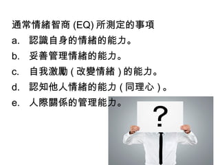 通常情緒智商 (EQ) 所測定的事項
a. 認識自身的情緒的能力。
b. 妥善管理情緒的能力。
c. 自我激勵 ( 改變情緒 ) 的能力。
d. 認知他人情緒的能力 ( 同理心 ) 。
e. 人際關係的管理能力。

 