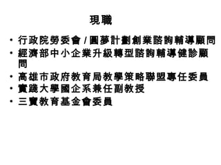 現職
• 行政院勞委會 / 圓夢計劃創業諮詢輔導顧問
• 經濟部中小企業升級轉型諮詢輔導健診顧
問
• 高雄市政府教育局教學策略聯盟專任委員
• 實踐大學國企系兼任副教授
• 三寶教育基金會委員

 