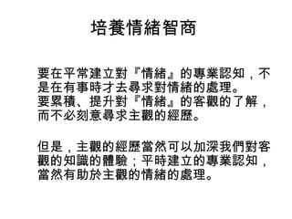 培養情緒智商
要在平常建立對『情緒』的專業認知，不
是在有事時才去尋求對情緒的處理。
要累積、提升對『情緒』的客觀的了解，
而不必刻意尋求主觀的經歷。
但是，主觀的經歷當然可以加深我們對客
觀的知識的體驗；平時建立的專業認知，
當然有助於主觀的情緒的處理。

 