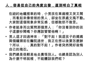 人，容易從自己的角度出發，直到明白了真相
在紐約地鐵搭車的時，小男孩在車廂裡又哭又鬧
，而看起來像爸爸的男人，卻坐在原處文風不動。
大家對這個現象非常反感，但都敢怒不敢言。
• 作者挺身而出質問那個男人：「你沒看到你的孩
子這麼吵鬧嗎？你應該管管他啊！」
• 男人這才回過神來：「對不起！我這孩子的媽媽
兩個鐘頭前在醫院過世，我正在想以後要怎麼辦
？所以．．．真的對不起！」作者突然間好後悔
自己的殘忍。
• 我們總是很輕易地去責怪別人。也總是認為別人
為什麼不明就裡，不能體諒我們呢？ 

 