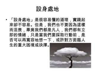 設身處地
• 「設身處地」是很容易懂的道理，實踐起
來卻不容易。但是，我們也不要因為這樣
而沮喪，畢竟我們都是凡人，我們都有立
即的情緒，只是當我們要採取行動前，是
否可以再寬容地想一下，或許對方面臨人
生的重大困境或抉擇。  

 