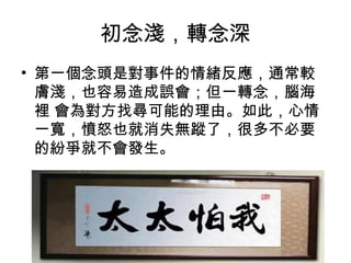 初念淺，轉念深
• 第一個念頭是對事件的情緒反應，通常較
膚淺，也容易造成誤會；但一轉念，腦海
裡 會為對方找尋可能的理由。如此，心情
一寬，憤怒也就消失無蹤了，很多不必要
的紛爭就不會發生。

 