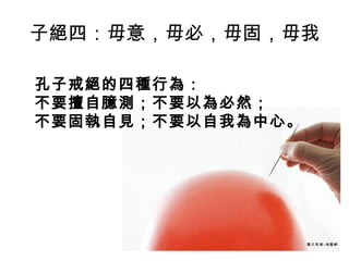 子絕四：毋意，毋必，毋固，毋我
孔子戒絕的四種行為：
不要擅自臆測；不要以為必然；
不要固執自見；不要以自我為中心。

 