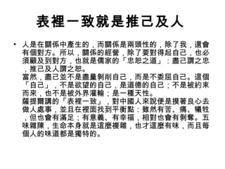 表裡一致就是推己及人
• 人是在關係中產生的，而關係是兩頭性的，除了我，還會
有個對方。所以，關係的經營，除了要對得起自己，也必
須顧及到對方，也就是儒家的「忠恕之道」：盡己謂之忠
，推己及人謂之恕。
當然，盡己並不是盡量剝削自己，而是不委屈自己。這個
「自己」，不是欲望的自己，是道德的自己；不是被約束
而來，也不是被外界灌輸；是一種天性。
薩提爾講的「表裡一致」，對中國人來說便是摸著良心去
做人處事，並且在裡面找到平衡點：雖然有苦、痛、犧牲
，但也會有滿足；有意義、有幸福，相對也會有剝奪。五
味雜陳，生命本身就是這麼複雜，也才這麼有味，而且每
個人的味道都是獨特的。

 