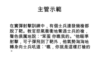 主管示範
 

在實彈射擊訓練中，有個士兵連發幾槍都
脫了靶。教官怒氣衝衝地奪過士兵的槍，
聲色俱厲地說︰“笨蛋 你瞧我的。”他瞄準
射擊，可子彈飛到了靶外，他氣勢洶洶地
轉身向士兵吼道︰“瞧，你就是這樣打槍的
”

 