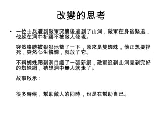 改變的思考
• 一位士兵遭到敵軍突襲後逃到了山洞，敵軍在身後緊追，
他躲在洞中祈禱不被敵人發現。
突然胳膊被狠狠地蟄了一下，原來是隻蜘蛛，他正想要捏
死，突然心生憐憫，就放了它。
不料蜘蛛爬到洞口織了一張新網，敵軍追到山洞見到完好
的蜘蛛網，猜想洞中無人就走了。
故事啟示：
很多時候，幫助敵人的同時，也是在幫助自己。

 