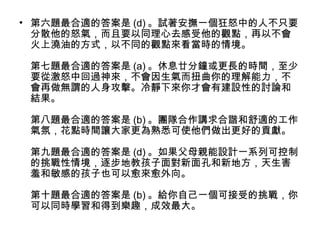 • 第六題最合適的答案是 (d) 。試著安撫一個狂怒中的人不只要
分散他的怒氣，而且要以同理心去感受他的觀點，再以不會
火上澆油的方式，以不同的觀點來看當時的情境。
第七題最合適的答案是 (a) 。休息廿分鐘或更長的時間，至少
要從激怒中回過神來，不會因生氣而扭曲你的理解能力，不
會再做無謂的人身攻擊。冷靜下來你才會有建設性的討論和
結果。
第八題最合適的答案是 (b) 。團隊合作講求合諧和舒適的工作
氣氛，花點時間讓大家更為熟悉可使他們做出更好的貢獻。
第九題最合適的答案是 (d) 。如果父母親能設計一系列可控制
的挑戰性情境，逐步地教孩子面對新面孔和新地方，天生害
羞和敏感的孩子也可以愈來愈外向。
第十題最合適的答案是 (b) 。給你自己一個可接受的挑戰，你
可以同時學習和得到樂趣，成效最大。

 