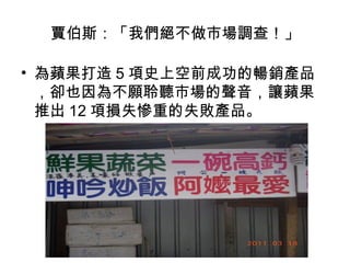 賈伯斯：「我們絕不做市場調查！」
• 為蘋果打造 5 項史上空前成功的暢銷產品
，卻也因為不願聆聽市場的聲音，讓蘋果
推出 12 項損失慘重的失敗產品。
　　

 