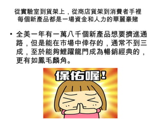 從實驗室到貨架上，從商店貨架到消費者手裡
每個新產品都是一場資金和人力的華麗豪賭

• 全美一年有一萬八千個新產品想要擠進通
路，但是能在市場中倖存的，通常不到三
成，至於能夠鯉躍龍門成為暢銷經典的，
更有如鳳毛麟角。

 