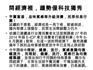 悶經濟裡，趨勢僅科技獨秀
• 平實當道，品味質感等升級消費，民眾知易行
難!
延續的不景氣，經濟成長一再下修，薪資倒退，
國內物價上漲猶在，民眾生活開銷壓力仍大
• 依據已連續進行台灣消費者生活型態調查 27 年的
2014 年版 E-ICP 東方消費者行銷資料庫 ( 今年 68 月調查 ) 發現，在這一波的悶經濟下，雖然連續
幾年下跌的品味質感態度到今年已呈現止跌狀態
• 今年調查中理財、健康、流行、質感意識均微
幅提升，而理財、健康、流行、質感行為均微
幅緊縮，呈現出知行不同調的特殊景象，顯示在
悶經濟下，日常生活採平實消費：不增加額外支
出下的健康、流行、質感與環保消費，仍是基調。

 