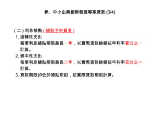 參、中小企業創新發展專案貸款 (3/4)

( 二 ) 利息補貼 ( 補貼予申貸者 )
1. 週轉性支出
每筆利息補貼期限最長一年，以實際貸款餘額按年利率百分之一
計算。
2. 資本性支出
每筆利息補貼期限最長二年，以實際貸款餘額按年利率百分之一
計算。
3. 貸款期限如低於補貼期限，依實際貸款期限計算。

 