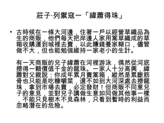 莊子‧列禦寇一「緯蕭得珠」
• 古時候在一條大河邊，住著一戶以經營草織品為
生的商販，他們每天把岸邊人家用篙草織成的草
箱收購運到城裡去賣，以此賺錢養家糊口，儘管
做不大，但也能勉強維持一家老小的生計。
有一天商販的兒子緯蕭在河裡游泳，偶然從河底
撈得一顆價值千金的龍珠。一家人十分高興，緯
蕭對父親說：你成年累月賣篙箱，縱然是累斷筋
骨也只能是吃糠嚼菜，還不如到大河深處去撈龍
珠，拿到市場去賣，必定發財！但商販不同意兒
子的意見，並對兒子講做生意如同做其他事一樣
，不能只見樹木不見森林，只看到暫時的利益而
忽略潛在的危險。

 