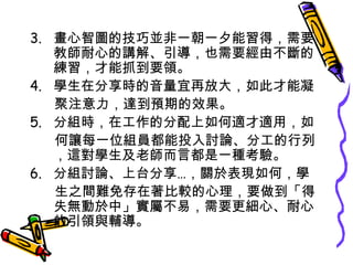 3. 畫心智圖的技巧並非一朝一夕能習得，需要
教師耐心的講解、引導，也需要經由不斷的
練習，才能抓到要領。
4. 學生在分享時的音量宜再放大，如此才能凝
聚注意力，達到預期的效果。
5. 分組時，在工作的分配上如何適才適用，如
何讓每一位組員都能投入討論、分工的行列
，這對學生及老師而言都是一種考驗。
6. 分組討論、上台分享…，關於表現如何，學
生之間難免存在著比較的心理，要做到「得
失無動於中」實屬不易，需要更細心、耐心
的引領與輔導。

 