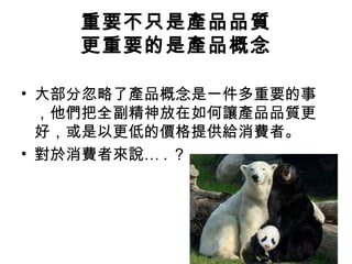 重要不只是產品品質
更重要的是產品概念
• 大部分忽略了產品概念是一件多重要的事
，他們把全副精神放在如何讓產品品質更
好，或是以更低的價格提供給消費者。
• 對於消費者來說… . ？

 