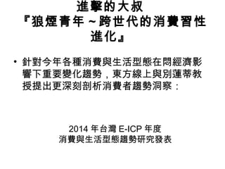 進擊的大叔
『狼煙青年 ~ 跨世代的消費習性
進化』
• 針對今年各種消費與生活型態在悶經濟影
響下重要變化趨勢，東方線上與別蓮蒂教
授提出更深刻剖析消費者趨勢洞察：

2014 年台灣 E-ICP 年度
消費與生活型態趨勢研究發表

 