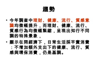 趨勢
• 今年調查中理財、健康、流行、質感意
識均微幅提升，而理財、健康、流行、
質感行為均微幅緊縮，呈現出知行不同
調的特殊景象，
• 顯示在悶經濟下，日常生活採平實消費
：不增加額外支出下的健康、流行、質
感與環保消費，仍是基調。

 
