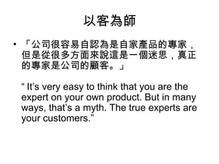 以客為師
• 「公司很容易自認為是自家產品的專家，
但是從很多方面來說這是一個迷思，真正
的專家是公司的顧客。」
“ It’s very easy to think that you are the
expert on your own product. But in many
ways, that’s a myth. The true experts are
your customers.”

 
