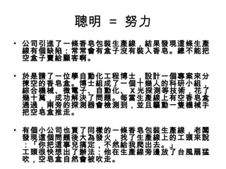 聰明 = 努力
• 公司引進了一條香皂包裝生產線，結果發現這條生產
線有個缺陷：常常會有盒子沒有裝入香皂。總不能把
空盒子賣給顧客啊。
 
• 於是請了一位學自動化工程博士，設計一個專案來分
揀空的香皂盒。博士組成了一個十幾人的科研小組，
綜合機械、微電子、自動化、 X 光探測等技術，花了
幾十萬，成功解決了問題。每當生產線上有空香皂盒
通過，兩旁的探測器會檢測到，並且驅動一隻機械手
把空皂盒推走。
• 有個小公司也買了同樣的一條香皂包裝生產線，老闆
發現這個問題後大為發火，找了生產線上的工頭來說
：「你把這事兒搞定，不然給我爬出去。」
工頭很快想出了辦法：他在生產線旁邊放了台風扇猛
吹，空皂盒自然會被吹走。

 