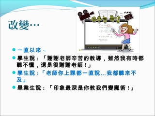 改變…
一直以來 ~
學生說 : 「謝謝老師辛苦的教導，雖然我有時都

聽不懂，還是很謝謝老師 ! 」
學生說 : 「老師你上課都一直說…我都聽來不
及」
畢業生說 : 「印象最深是你教我們變魔術 ! 」

 