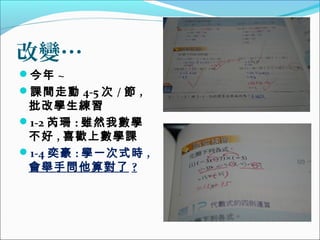 改變…
今年 ~
課間走動 4-5 次 / 節 ,

批改學生練習
1-2 芮珊 : 雖然我數學
不好 , 喜歡上數學課
1-4 奕豪 : 學一次式時 ,
會舉手問他算對了 ?

 
