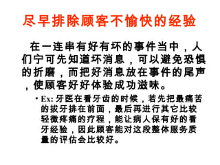 尽早排除顾客不愉快的经验
在一连串有好有坏的事件当中，人
们宁可先知道坏消息，可以避免恐惧
的折磨，而把好消息放在事件的尾声
，使顾客好好体验成功滋味。
• Ex: 牙医在看牙齿的时候，若先把最痛苦
的拔牙排在前面，最后再进行其它比较
轻微疼痛的疗程，能让病人保有好的看
牙经验，因此顾客能对这段整体服务质
量的评估会比较好。

 