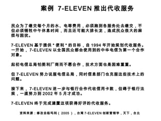 案例 7-ELEVEN 推出代收服务
民众为了缴交每个月的水、电等费用，必须跑到各服务处去缴交，不
但必须牺牲中午休息时间，而且还可能大排长龙，造成民众很大的麻
烦与困扰。
7-ELEVEN 基于提供 * 便利 * 的目标，自 1994 年开始规划代收服务。
一开始， 7-ELEVEN 以全国民众都会使用到的中华电信为第一个合作
对象。
起初电信总局怕图利厂商而不愿合作，技术方面也是困难重重。
但 7-ELEVEN 努力说服电信总局，同时信息部门也克服这些技术上的
问题。
接下来， 7-ELEVEN 进一步与银行合作代收信用卡款，但碍于银行法
规，一直努力到 2002 年 5 月才成功。
7-ELEVEN 终于完成建置这项获得好评的代收服务。
资料来源：修改自杨玛利（ 2005 ），台湾 7-ELEVEN 创新营销学，天下，台北

 