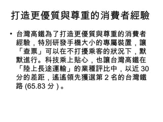 打造更優質與尊重的消費者經驗
• 台灣高鐵為了打造更優質與尊重的消費者
經驗，特別研發手機大小的專屬裝置，讓
「查票」可以在不打擾乘客的狀況下，默
默進行。科技乘上貼心，也讓台灣高鐵在
「陸上長途運輸」的業種評比中，以近 30
分的差距，遙遙領先獲選第 2 名的台灣鐵
路 (65.83 分 ) 。

 