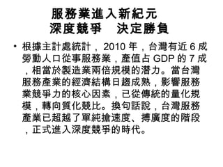 服務業進入新紀元　
深度競爭　決定勝負
• 根據主計處統計， 2010 年，台灣有近 6 成
勞動人口從事服務業，產值占 GDP 的 7 成
，相當於製造業兩倍規模的潛力。當台灣
服務產業的經濟結構日趨成熟，影響服務
業競爭力的核心因素，已從傳統的量化規
模，轉向質化競比。換句話說，台灣服務
產業已超越了單純搶速度、搏廣度的階段
，正式進入深度競爭的時代。

 