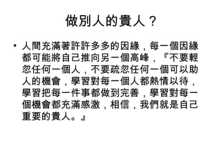 做別人的貴人 ?
• 人間充滿著許許多多的因緣，每一個因緣
都可能將自己推向另一個高峰，『不要輕
忽任何一個人，不要疏忽任何一個可以助
人的機會，學習對每一個人都熱情以待，
學習把每一件事都做到完善，學習對每一
個機會都充滿感激，相信，我們就是自己
重要的貴人。』

 