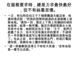 在服務要求時，總是力求最快最好
，從不有絲毫怠慢。
• 一次，有位阿拉伯王子下榻華爾道夫飯店後，他
通知酒店說：“把我的房間和經過的走道都鋪上波
斯地毯。”通知一到，酒店上下馬上找遍紐約城的
地毯商，結果一無所獲。飯店外事經理蔣女士後
來急中生智，她對阿拉伯王子說：“王子，我們已
經盡了全力，但今天沒有滿足你的要求，不過明
天一早你醒來後就可以看到你最喜歡的波斯地毯
了。在此之前，你什麼時候想出門，你就打電話
通知我，我躺在地上讓你踩著過去。
• ” 這一席幽默話逗得王子哈哈大笑道：“沒有地毯
我一樣可以走路。”

 
