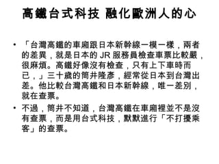 高鐵台式科技 融化歐洲人的心
• 「台灣高鐵的車廂跟日本新幹線一模一樣，兩者
的差異，就是日本的 JR 服務員檢查車票比較嚴，
很麻煩。高鐵好像沒有檢查，只有上下車時而
已，」三十歲的筒井隆彥，經常從日本到台灣出
差。他比較台灣高鐵和日本新幹線，唯一差別，
就在查票。
• 不過，筒井不知道，台灣高鐵在車廂裡並不是沒
有查票，而是用台式科技，默默進行「不打擾乘
客」的查票。

 