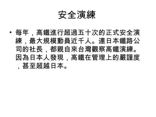 安全演練
• 每年，高鐵進行超過五十次的正式安全演
練，最大規模動員近千人。連日本鐵路公
司的社長，都親自來台灣觀察高鐵演練。
因為日本人發現，高鐵在管理上的嚴謹度
，甚至超越日本。

 