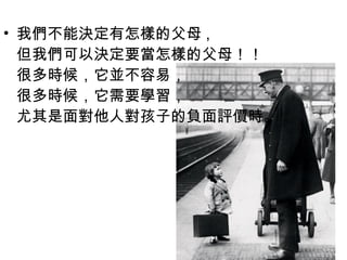 • 我們不能決定有怎樣的父母 ,
但我們可以決定要當怎樣的父母！！
很多時候，它並不容易，
很多時候，它需要學習，
尤其是面對他人對孩子的負面評價時。

 