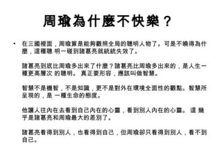 周瑜為什麼不快樂？
•

在三國裡面，周瑜算是能夠觀照全局的聰明人物了。可是不曉得為什
麼，這種聰 明一碰到諸葛亮就統統失效了。
諸葛亮到底比周瑜多出來了什麼？諸葛亮比周瑜多出來的，是人生一
種更高層次 的聰明。 真正要形容，應該叫做智慧。
智慧不是機智，不是知識，更不是對外在環境全面性的觀點。智慧所
呈現的，是 一種生命的態度。
他讓人往內在去看到自己內在的心靈，看到別人內在的心靈。 這 幾
乎是諸葛亮和周瑜最大的差別了。
諸葛亮看得到別人，也看得到自己，但周瑜卻只看得到別人，看不到
自己。

 