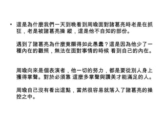 • 這是為什麼我們一天到晚看到周瑜面對諸葛亮時老是在抓
狂，老是被諸葛亮操 縱，這是他不自知的部份。
遇到了諸葛亮為什麼竟顯得如此愚蠢？這是因為他少了一
種內在的觀照，無法在面對事情的時候 看到自己的內在。
周瑜向來是個表演者，他一切的努力，都是要從別人身上
獲得掌聲。對於必須靠 這麼多掌聲與讚美才能滿足的人。
周瑜自己沒有看出這點，當然很容易就落入了諸葛亮的操
控之中。

 