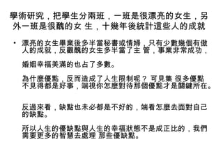學術研究，把學生分兩班，一班是很漂亮的女生，另
外一班是很醜的女 生，十幾年後統計這些人的成就
• 漂亮的女生畢業後多半當秘書或情婦，只有少數幾個有傲
人的成就，反觀醜的女生多半當了主 管，事業非常成功，
婚姻幸福美滿的也占了多數。
為什麼優點，反而造成了人生限制呢？ 可見集 很多優點
不見得都是好事，端視你怎麼對待那個優點才是關鍵所在。
反過來看，缺點也未必都是不好的，端看怎麼去面對自己
的缺點。
所以人生的優缺點與人生的幸福狀態不是成正比的，我們
需要更多的智慧去處理 那些優缺點。

 