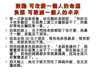 鼓勵 可改變一個人的命運
負面 可毀滅一個人的未來
• 第一次參加家長會，幼兒園的老師說：「你的兒
子有多動症，在板凳上連三分鐘都座不了，你最
好帶他去醫院看一看。」
• 回家的路上，兒子問她老師都說了些什麼，她鼻
子一酸，差點流下淚來。
• 因為全班 30 位小朋友，惟有他表現最差；惟有對
他，老師表現出不屑。⋯⋯
• 然而她還是告訴她的兒子：「老師表揚你了，說
寶寶原來在板凳上坐不了一分鐘，現在能坐三分
鐘了，其他的媽媽都非常羨慕媽媽，因為全班只
有寶寶進步了。」
• 那天晚上，她兒子破天荒吃了兩碗米飯，並且沒
讓她餵。

 