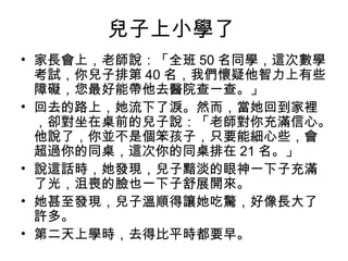 兒子上小學了
• 家長會上，老師說：「全班 50 名同學，這次數學
考試，你兒子排第 40 名，我們懷疑他智力上有些
障礙，您最好能帶他去醫院查一查。」
• 回去的路上，她流下了淚。然而，當她回到家裡
，卻對坐在桌前的兒子說：「老師對你充滿信心。
他說了，你並不是個笨孩子，只要能細心些，會
超過你的同桌，這次你的同桌排在 21 名。」
• 說這話時，她發現，兒子黯淡的眼神一下子充滿
了光，沮喪的臉也一下子舒展開來。
• 她甚至發現，兒子溫順得讓她吃驚，好像長大了
許多。
• 第二天上學時，去得比平時都要早。

 