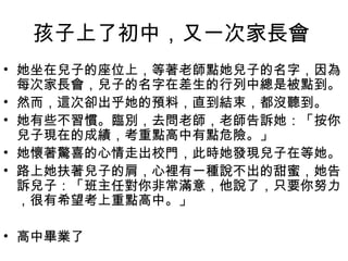孩子上了初中，又一次家長會
• 她坐在兒子的座位上，等著老師點她兒子的名字，因為
每次家長會，兒子的名字在差生的行列中總是被點到。
• 然而，這次卻出乎她的預料，直到結束，都沒聽到。
• 她有些不習慣。臨別，去問老師，老師告訴她：「按你
兒子現在的成績，考重點高中有點危險。」
• 她懷著驚喜的心情走出校門，此時她發現兒子在等她。
• 路上她扶著兒子的肩，心裡有一種說不出的甜蜜，她告
訴兒子：「班主任對你非常滿意，他說了，只要你努力
，很有希望考上重點高中。」
• 高中畢業了

 