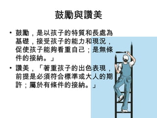 鼓勵與讚美
• 鼓勵，是以孩子的特質和長處為
基礎，接受孩子的能力和現況，
促使孩子能夠看重自己；是無條
件的接納。」
• 讚美，「著重孩子的出色表現，
前提是必須符合標準或大人的期
許；屬於有條件的接納。」

 