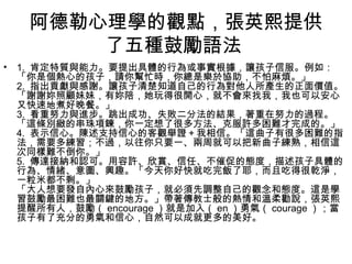 阿德勒心理學的觀點，張英熙提供
了五種鼓勵語法
•

1. 肯定特質與能力。要提出具體的行為或事實根據，讓孩子信服。例如：
「你是個熱心的孩子，請你幫忙時，你總是樂於協助，不怕麻煩。」
2. 指出貢獻與感謝。讓孩子清楚知道自己的行為對他人所產生的正面價值。
「謝謝妳照顧妹妹，有妳陪，她玩得很開心，就不會來找我，我也可以安心
又快速地煮好晚餐。」
3. 看重努力與進步。跳出成功、失敗二分法的結果，著重在努力的過程。
「這條別緻的串珠項鍊，你一定想了很多方法、克服許多困難才完成的。」
4. 表示信心。陳述支持信心的客觀舉證＋我相信。「這曲子有很多困難的指
法，需要多練習；不過，以往你只要一、兩周就可以把新曲子練熟，相信這
次同樣難不倒你。」
5. 傳達接納和認可。用容許、欣賞、信任、不催促的態度，描述孩子具體的
行為、情緒、意圖、興趣。「今天你好快就吃完飯了耶，而且吃得很乾淨，
一粒米都不剩。」
「大人想要發自內心來鼓勵孩子，就必須先調整自己的觀念和態度。這是學
習鼓勵最困難也最關鍵的地方。」帶著傳教士般的熱情和溫柔勸說，張英熙
提醒所有人，鼓勵（ encourage ）就是加入（ en ）勇氣（ courage ）；當
孩子有了充分的勇氣和信心，自然可以成就更多的美好。

 
