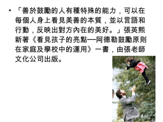 • 「善於鼓勵的人有種特殊的能力，可以在
每個人身上看見美善的本質，並以言語和
行動，反映出對方內在的美好。」張英熙
新著《看見孩子的亮點──阿德勒鼓勵原則
在家庭及學校中的運用》一書，由張老師
文化公司出版。

 