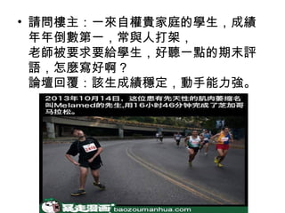 • 請問樓主：一來自權貴家庭的學生，成績
年年倒數第一，常與人打架，
老師被要求要給學生，好聽一點的期末評
語，怎麼寫好啊？
論壇回覆：該生成績穩定，動手能力強。

 