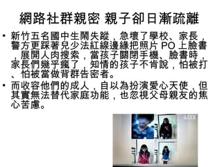 網路社群親密 親子卻日漸疏離
• 新竹五名國中生鬧失蹤，急壞了學校、家長，
警方更踩著兒少法紅線邊緣把照片 PO 上臉書
，展開人肉搜索，當孩子關閉手機、臉書時，
家長們幾乎瘋了，知情的孩子不肯說，怕被打
、怕被當做背群告密者。
• 而收容他們的成人，自以為扮演愛心天使，但
其實無法替代家庭功能，也忽視父母親友的焦
心苦慮。

 