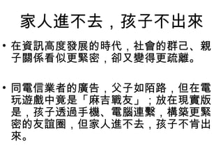 家人進不去，孩子不出來
• 在資訊高度發展的時代，社會的群己、親
子關係看似更緊密，卻又變得更疏離。
• 同電信業者的廣告，父子如陌路，但在電
玩遊戲中竟是「麻吉戰友」；放在現實版
是，孩子透過手機、電腦連繫，構築更緊
密的友誼圈，但家人進不去，孩子不肯出
來。

 