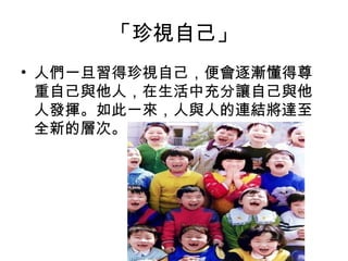 「珍視自己」
• 人們一旦習得珍視自己，便會逐漸懂得尊
重自己與他人，在生活中充分讓自己與他
人發揮。如此一來，人與人的連結將達至
全新的層次。

 