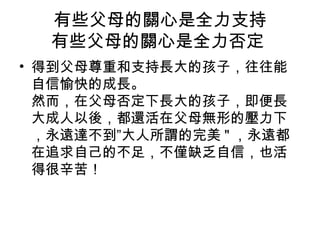 有些父母的關心是全力支持
有些父母的關心是全力否定
• 得到父母尊重和支持長大的孩子，往往能
自信愉快的成長。
然而，在父母否定下長大的孩子，即便長
大成人以後，都還活在父母無形的壓力下
，永遠達不到”大人所謂的完美 " ，永遠都
在追求自己的不足，不僅缺乏自信，也活
得很辛苦！

 