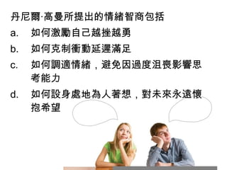 丹尼爾‧高曼所提出的情緒智商包括
a.

如何激勵自己越挫越勇

b.

如何克制衝動延遲滿足

c.

如何調適情緒，避免因過度沮喪影響思
考能力

d.

如何設身處地為人著想，對未來永遠懷
抱希望

 